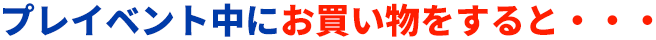 プレイベント中にお買い物をすると・・・