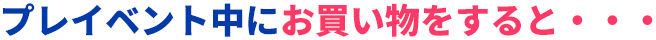 プレイベント中にお買い物をすると・・・