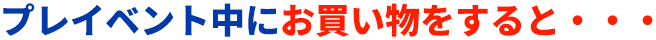 プレイベント中にお買い物をすると・・・